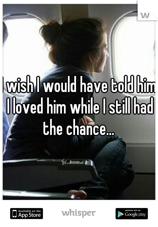 I wish I would have told him I loved him while I still had the chance... 