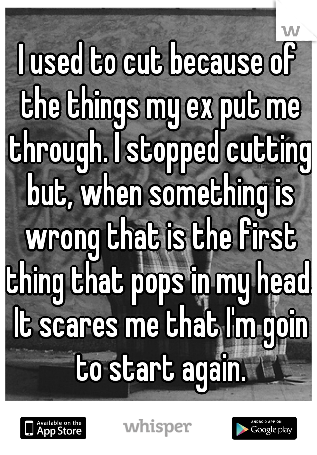 I used to cut because of the things my ex put me through. I stopped cutting but, when something is wrong that is the first thing that pops in my head. It scares me that I'm goin to start again.