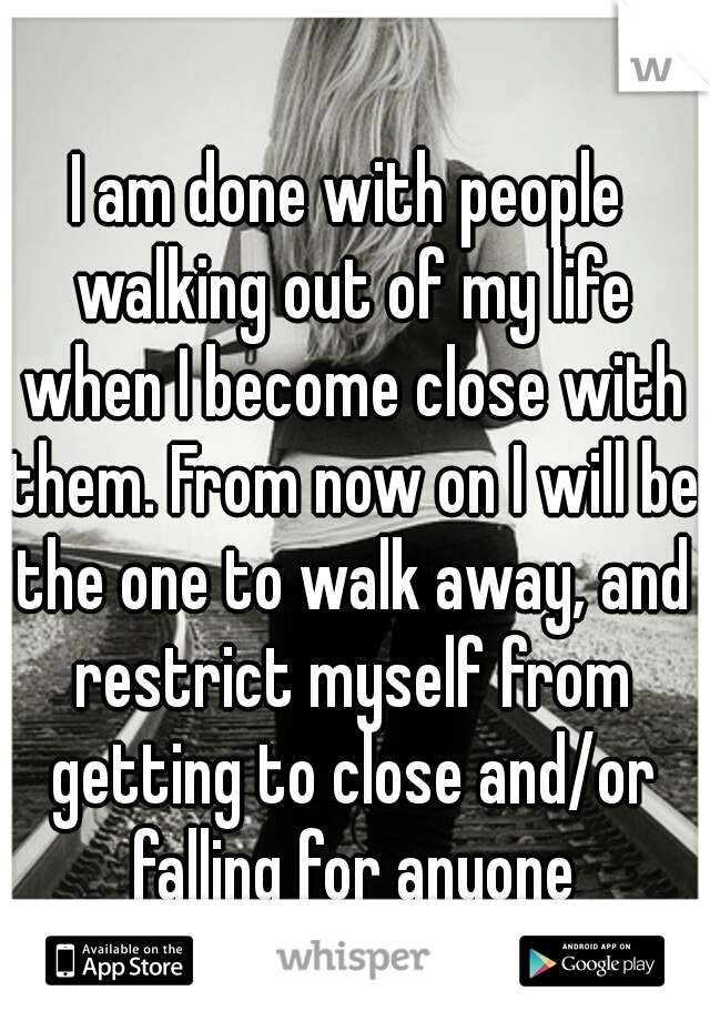I am done with people walking out of my life when I become close with them. From now on I will be the one to walk away, and restrict myself from getting to close and/or falling for anyone