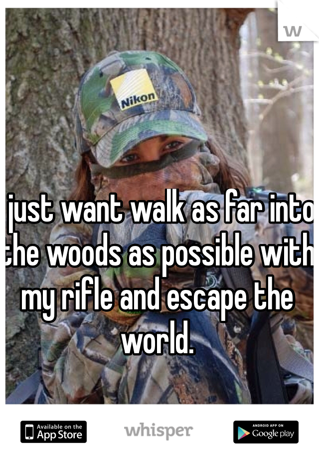 I just want walk as far into the woods as possible with my rifle and escape the world. 