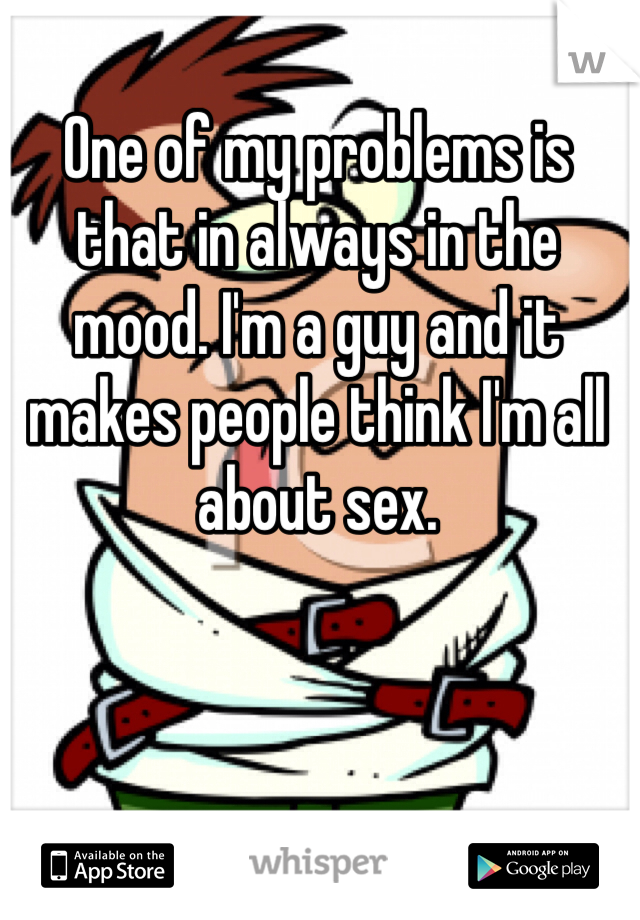 One of my problems is that in always in the mood. I'm a guy and it makes people think I'm all about sex.