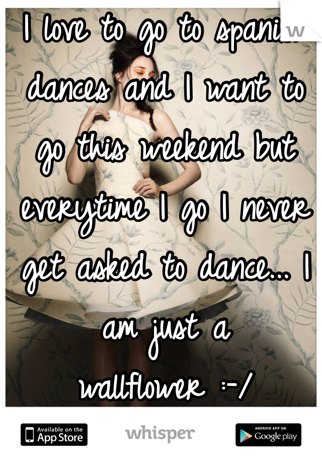I love to go to spanish dances and I want to go this weekend but everytime I go I never get asked to dance... I am just a wallflower :-/ 