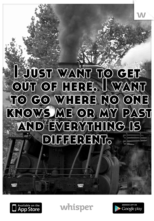 I just want to get out of here. I want to go where no one knows me or my past and everything is different. 
