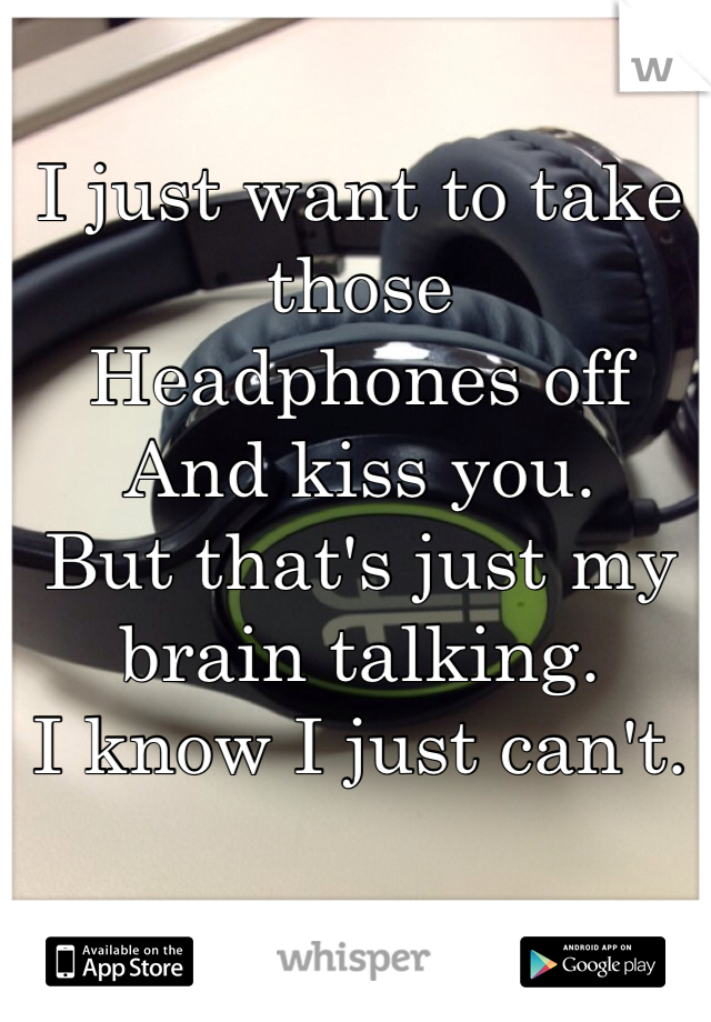 I just want to take those 
Headphones off
And kiss you.
But that's just my brain talking.
I know I just can't.