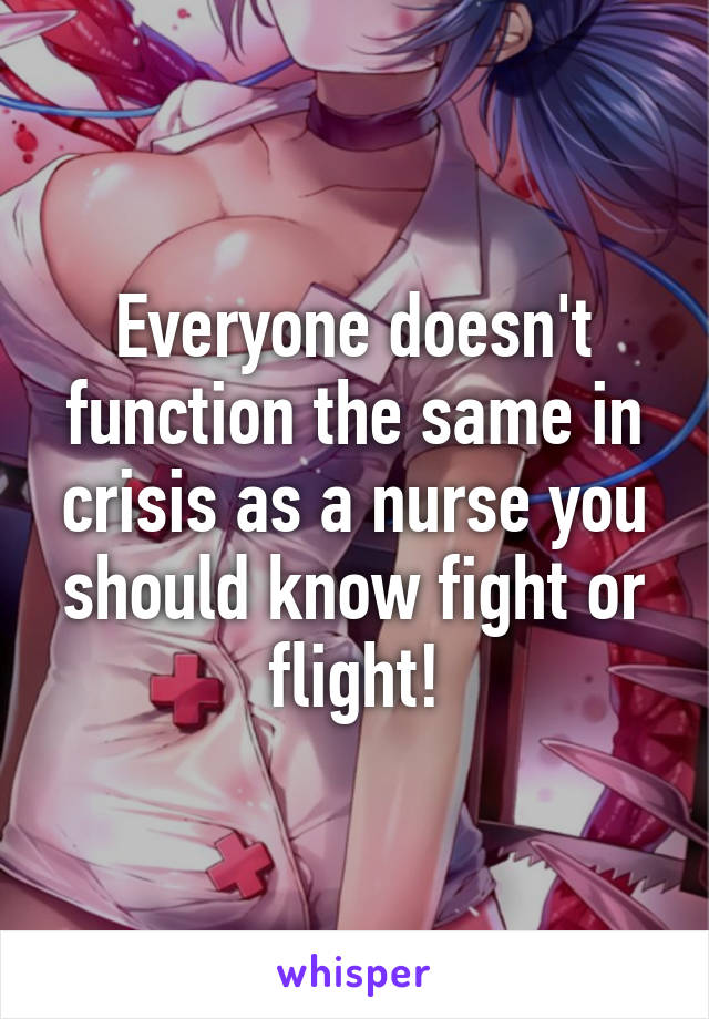Everyone doesn't function the same in crisis as a nurse you should know fight or flight!