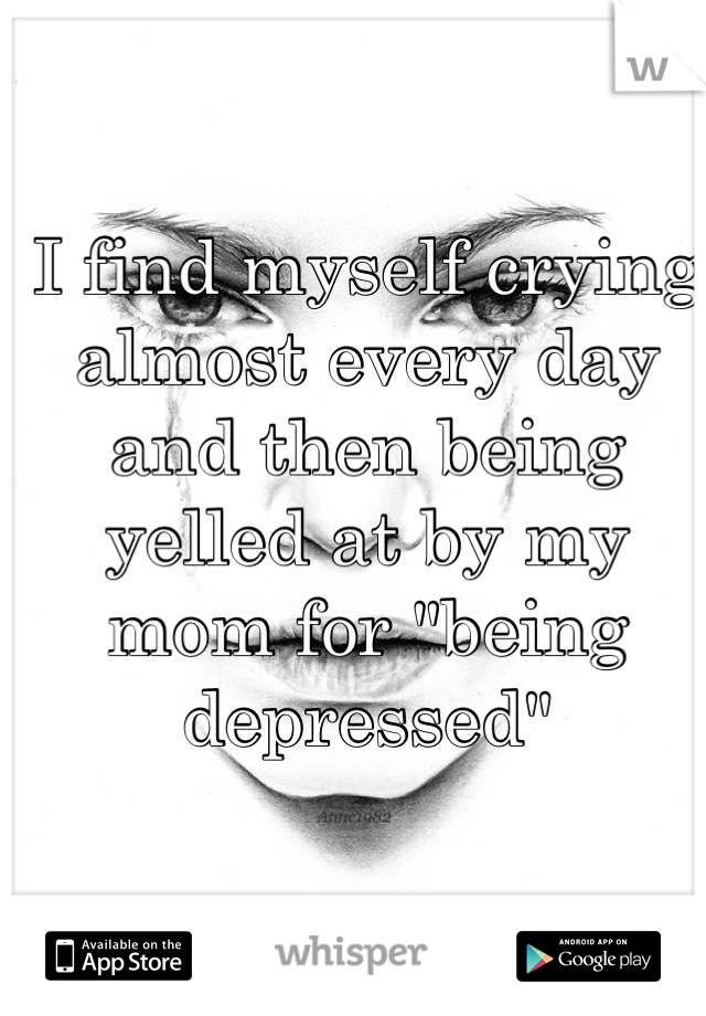 I find myself crying almost every day and then being yelled at by my mom for "being depressed"