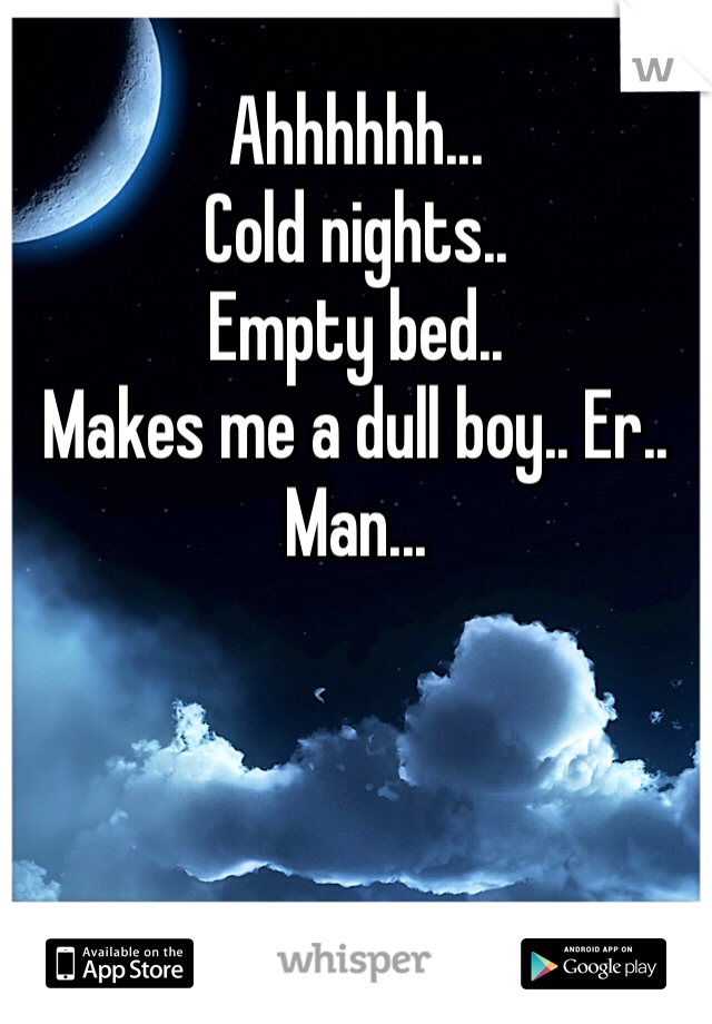 Ahhhhhh...
Cold nights..
Empty bed..
Makes me a dull boy.. Er.. Man...
