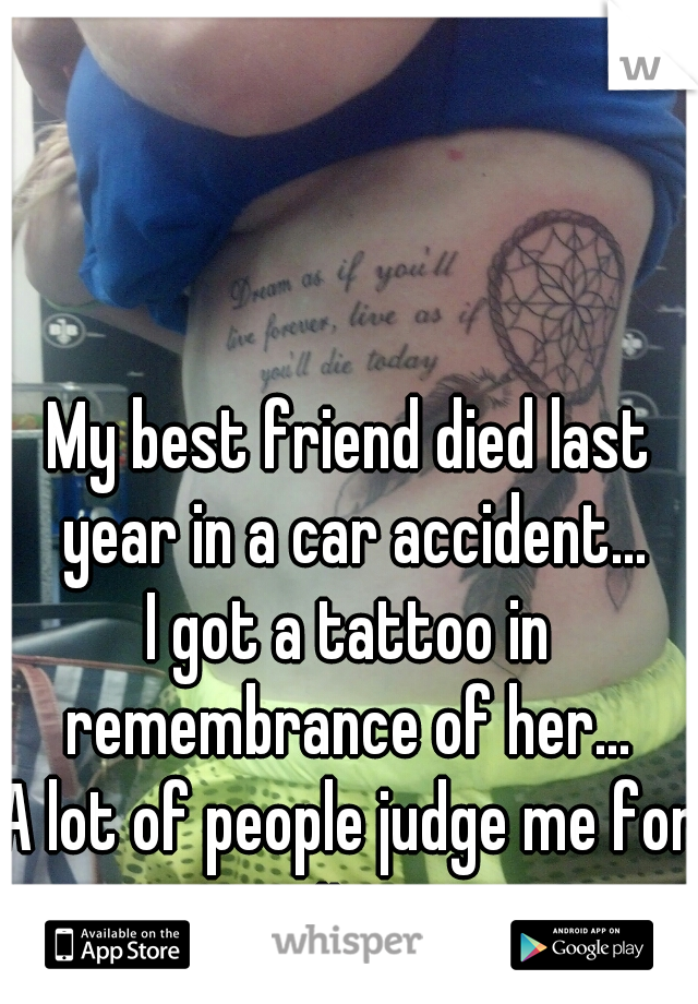 My best friend died last year in a car accident...
I got a tattoo in remembrance of her... 
A lot of people judge me for it...
