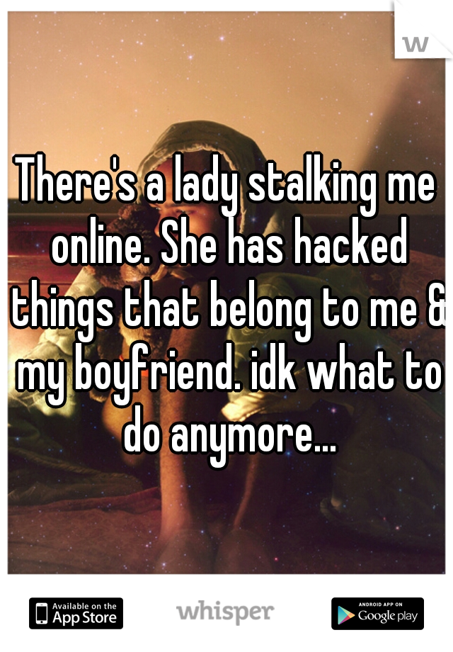 There's a lady stalking me online. She has hacked things that belong to me & my boyfriend. idk what to do anymore...