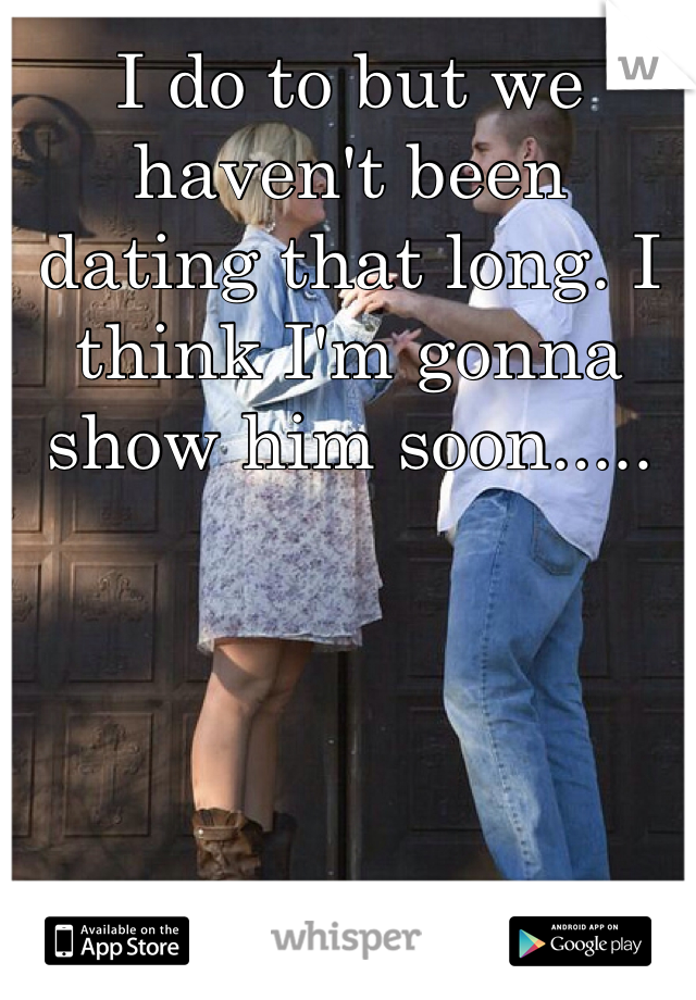 I do to but we haven't been dating that long. I think I'm gonna show him soon.....