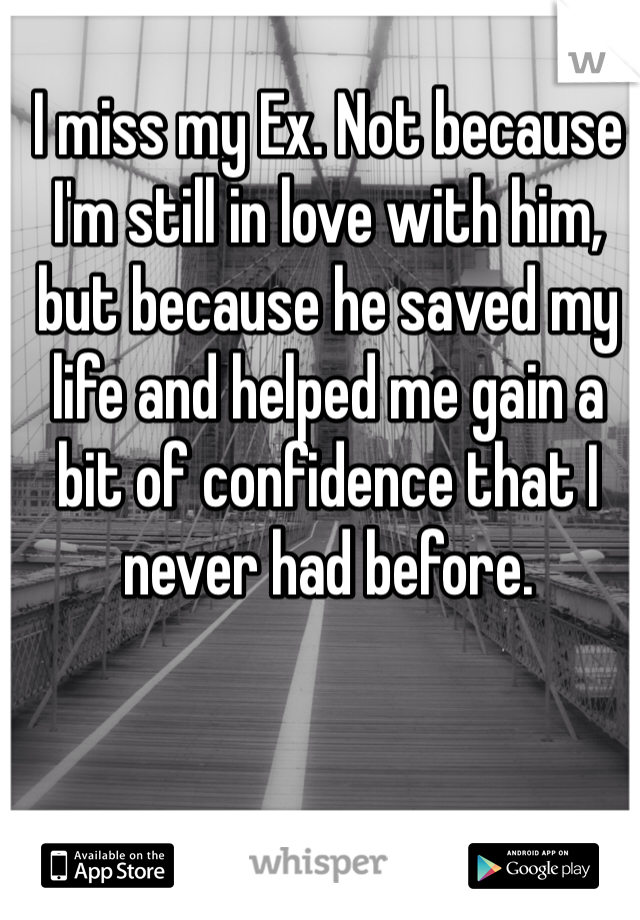 I miss my Ex. Not because I'm still in love with him, but because he saved my life and helped me gain a bit of confidence that I never had before. 