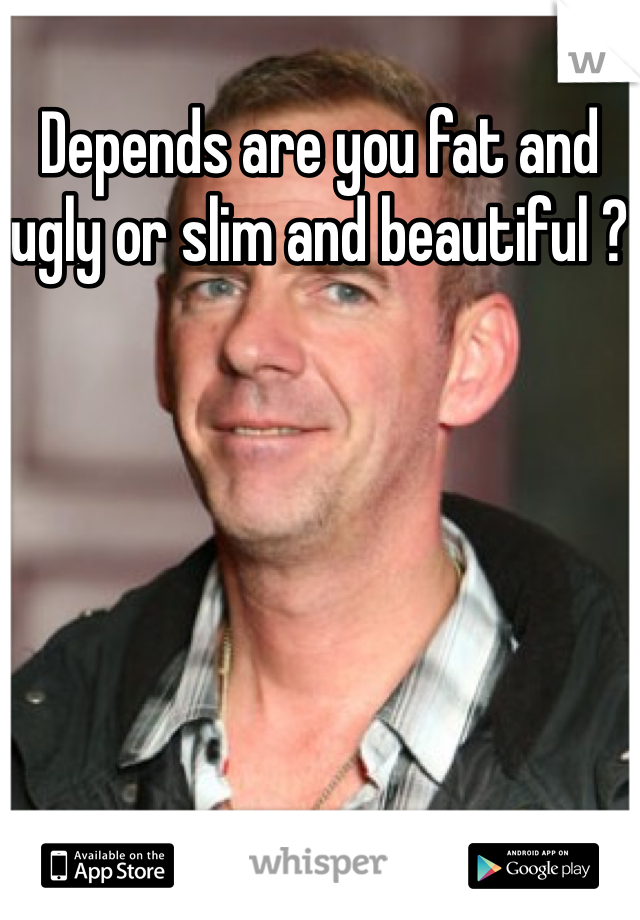Depends are you fat and ugly or slim and beautiful ?