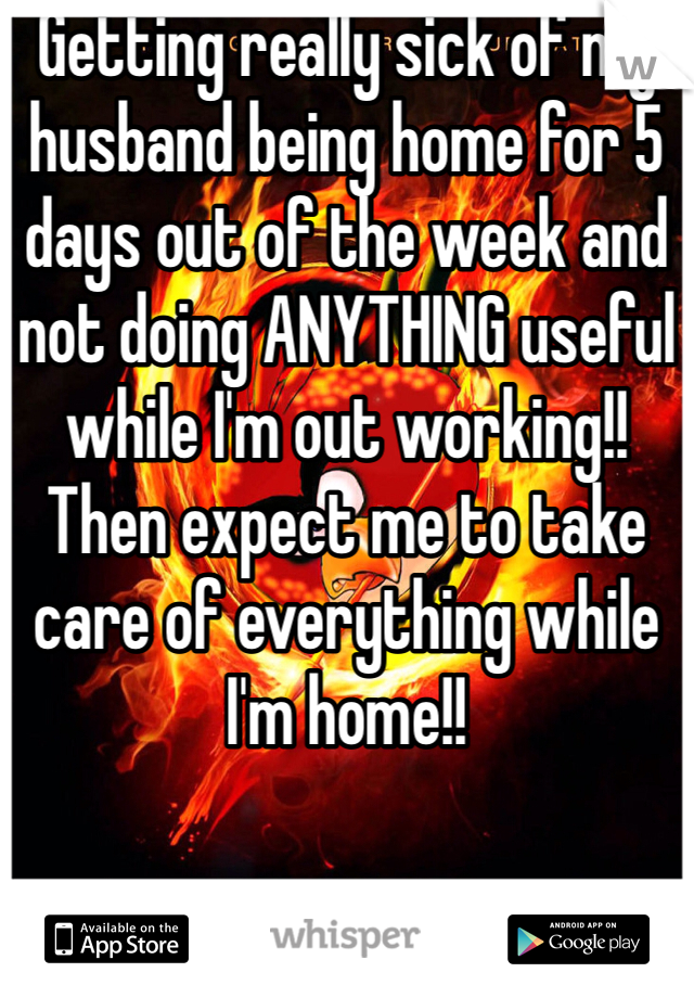 Getting really sick of my husband being home for 5 days out of the week and not doing ANYTHING useful while I'm out working!! Then expect me to take care of everything while I'm home!!