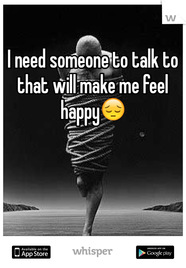 I need someone to talk to that will make me feel happy😔