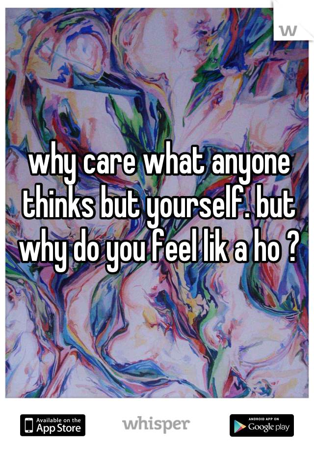 why care what anyone thinks but yourself. but why do you feel lik a ho ?