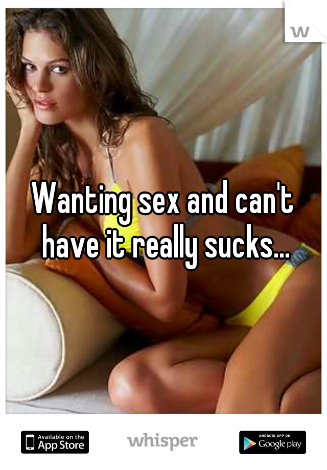 Wanting sex and can't have it really sucks...