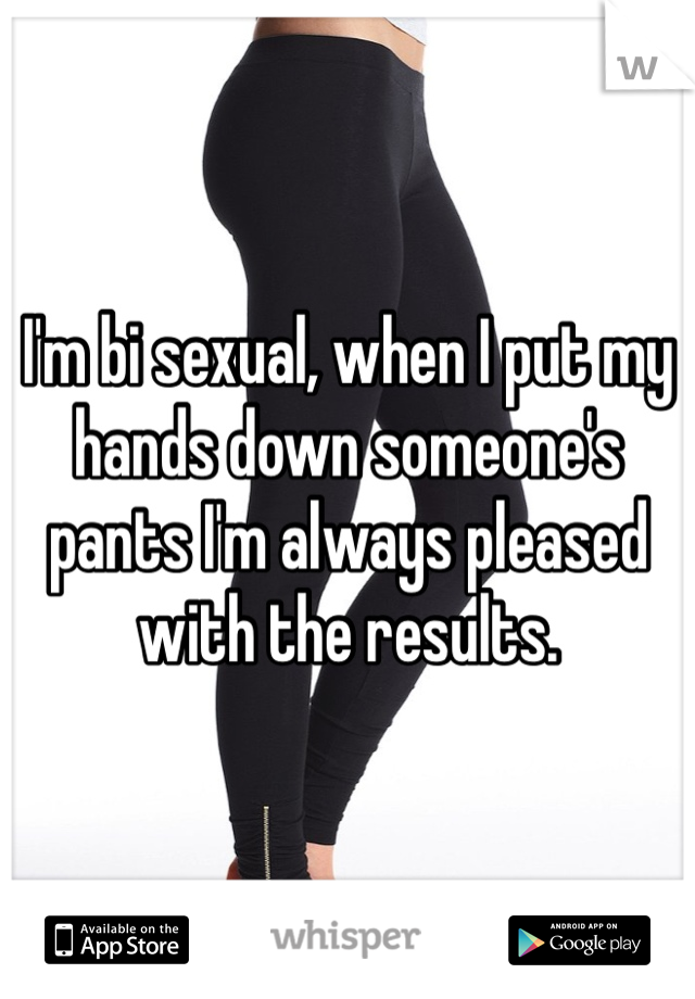 I'm bi sexual, when I put my hands down someone's pants I'm always pleased with the results.