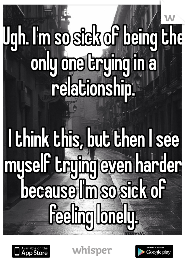 Ugh. I'm so sick of being the only one trying in a relationship. 

I think this, but then I see myself trying even harder because I'm so sick of feeling lonely. 