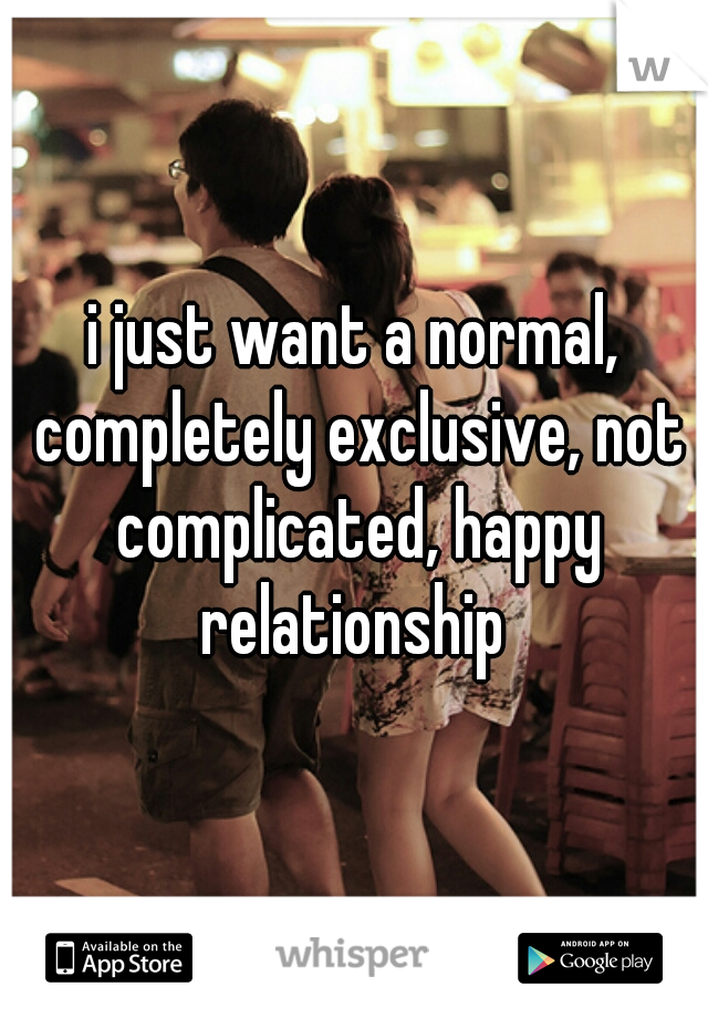 i just want a normal, completely exclusive, not complicated, happy relationship 