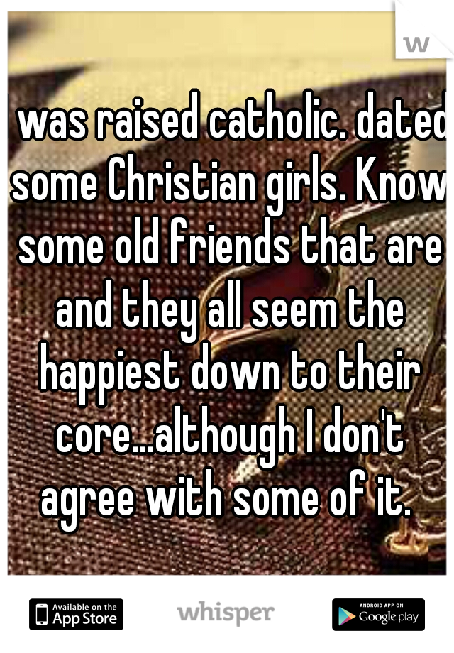 I was raised catholic. dated some Christian girls. Know some old friends that are and they all seem the happiest down to their core...although I don't agree with some of it. 