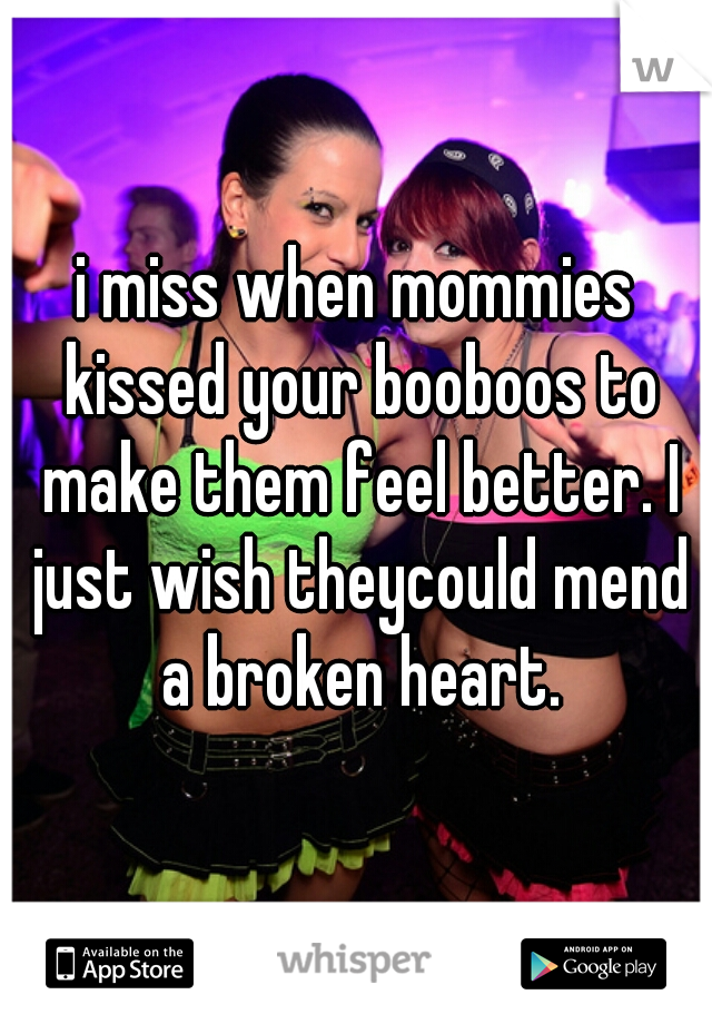 i miss when mommies kissed your booboos to make them feel better. I just wish theycould mend a broken heart.