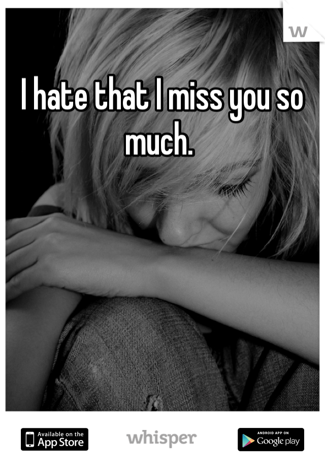 I hate that I miss you so much. 