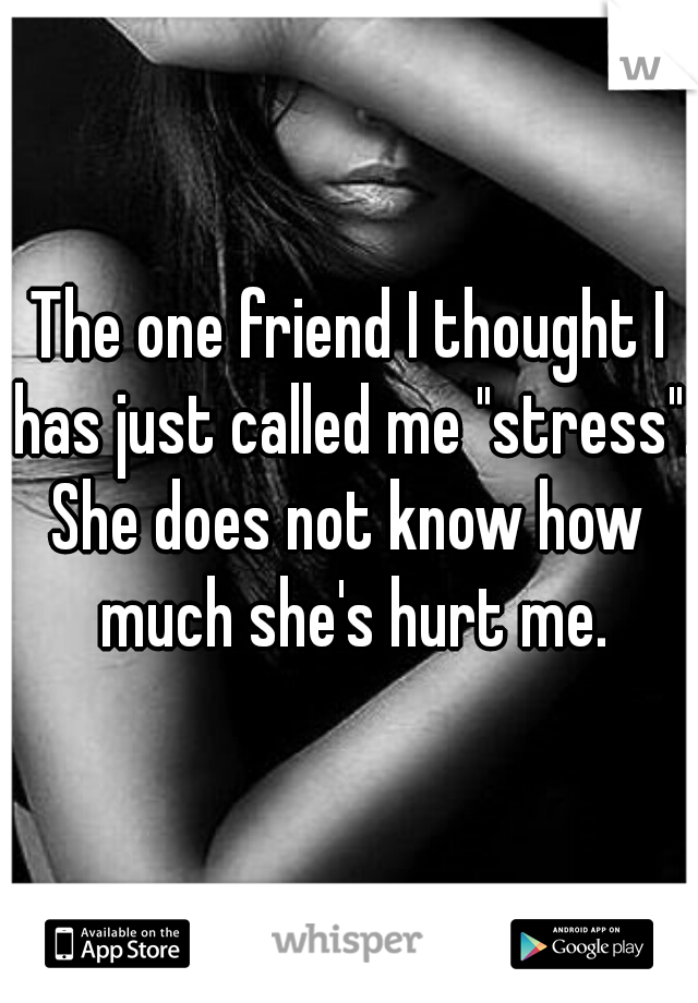 The one friend I thought I has just called me "stress".
She does not know how much she's hurt me.