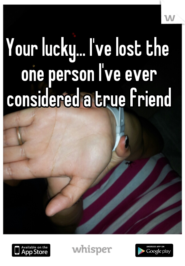Your lucky... I've lost the one person I've ever considered a true friend