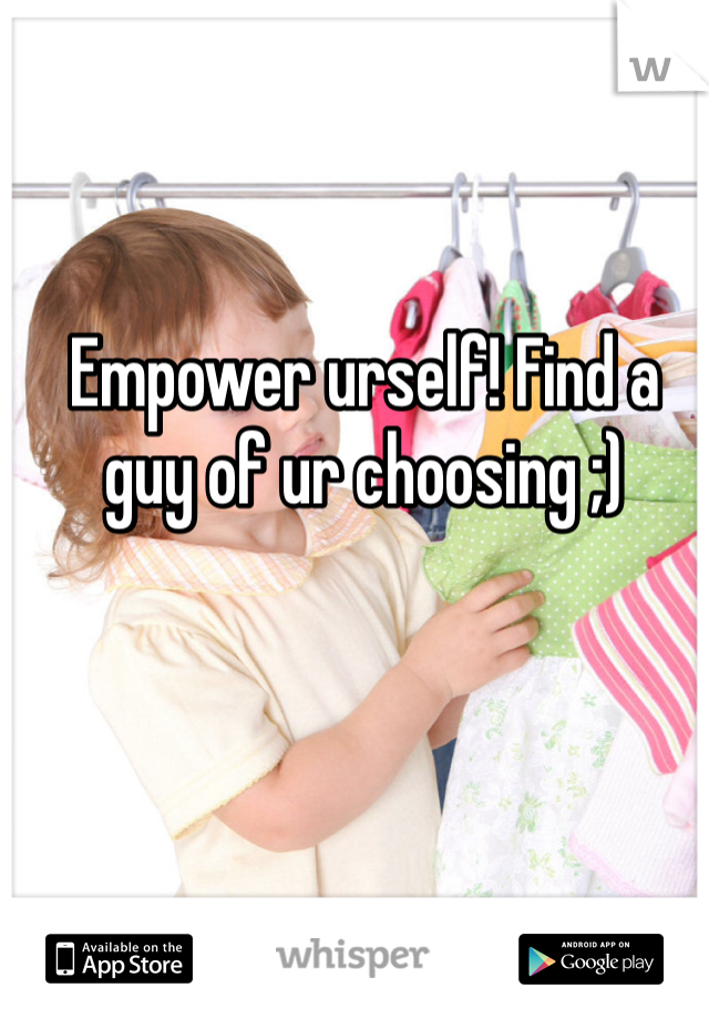 Empower urself! Find a guy of ur choosing ;)