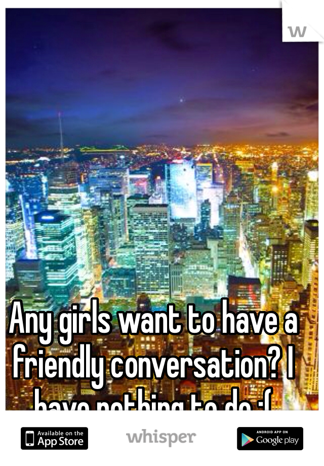 Any girls want to have a friendly conversation? I have nothing to do :(