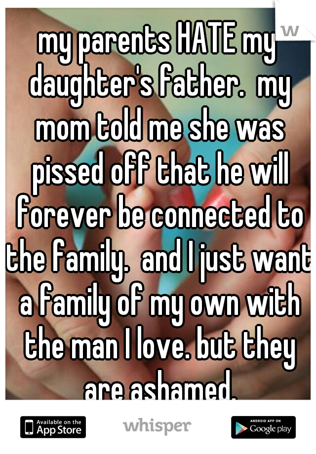 my parents HATE my daughter's father.  my mom told me she was pissed off that he will forever be connected to the family.  and I just want a family of my own with the man I love. but they are ashamed.
