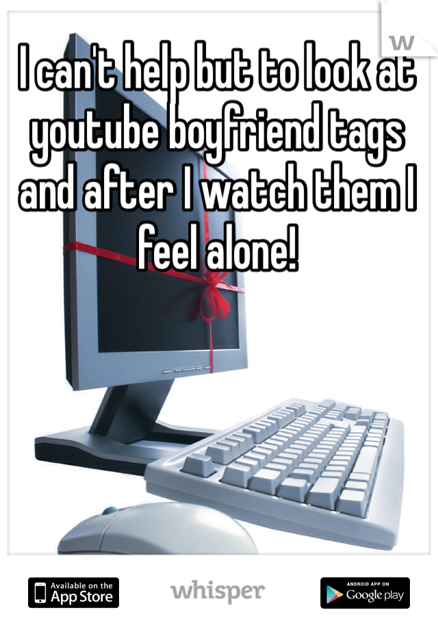 I can't help but to look at youtube boyfriend tags and after I watch them I feel alone! 