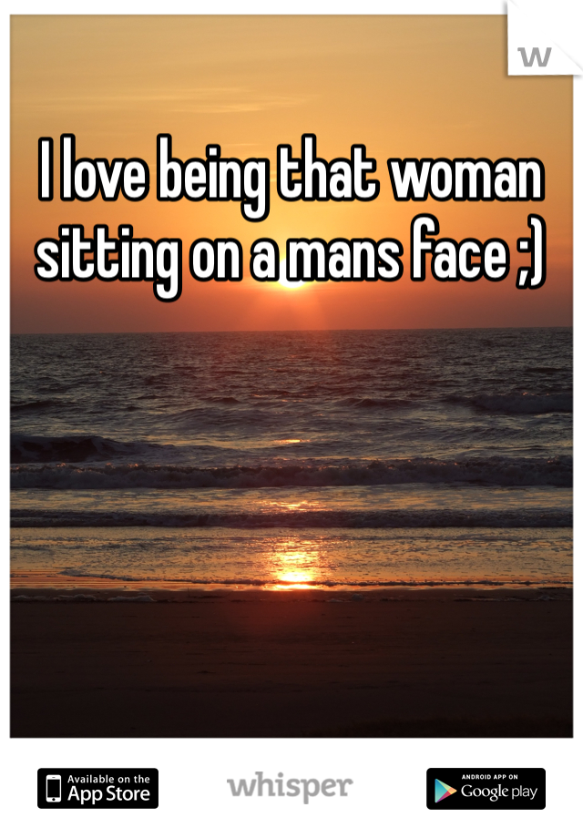 I love being that woman sitting on a mans face ;)