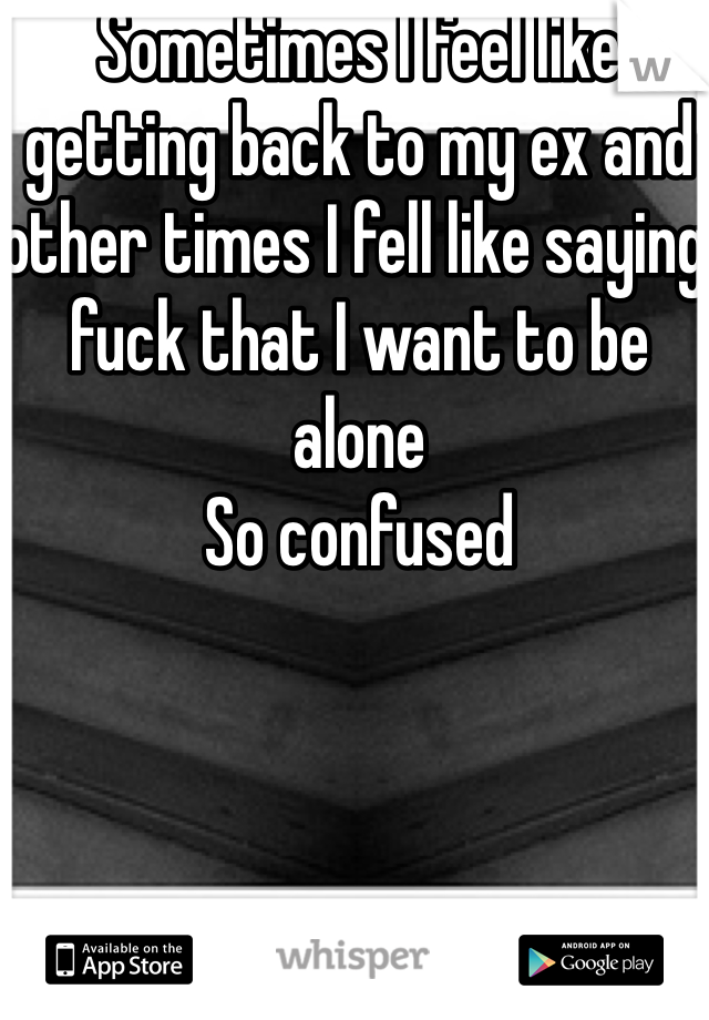 Sometimes I feel like getting back to my ex and other times I fell like saying fuck that I want to be alone
So confused