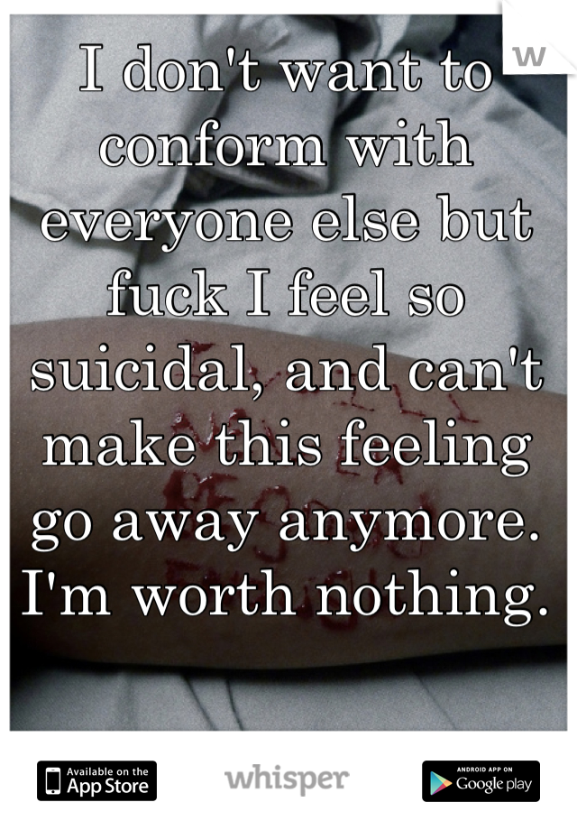I don't want to conform with everyone else but fuck I feel so suicidal, and can't make this feeling go away anymore. I'm worth nothing.