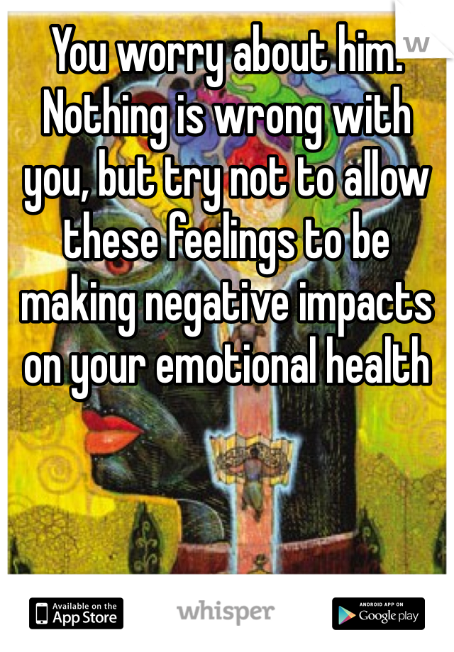 You worry about him. Nothing is wrong with you, but try not to allow these feelings to be making negative impacts on your emotional health