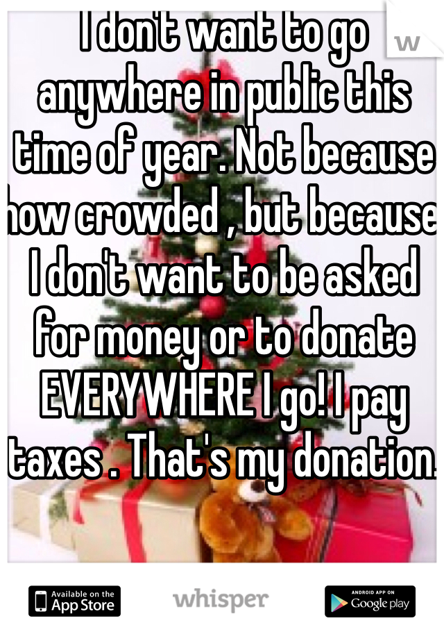I don't want to go anywhere in public this time of year. Not because how crowded , but because I don't want to be asked for money or to donate EVERYWHERE I go! I pay taxes . That's my donation. 