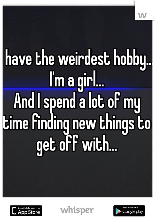 I have the weirdest hobby...
I'm a girl...
And I spend a lot of my time finding new things to get off with...