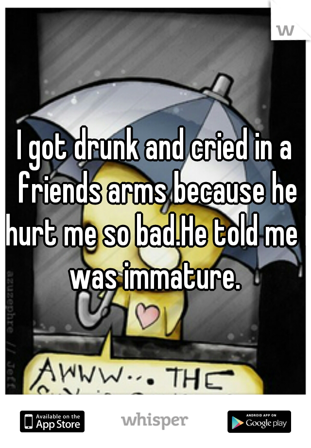 I got drunk and cried in a friends arms because he hurt me so bad.He told me I was immature. 