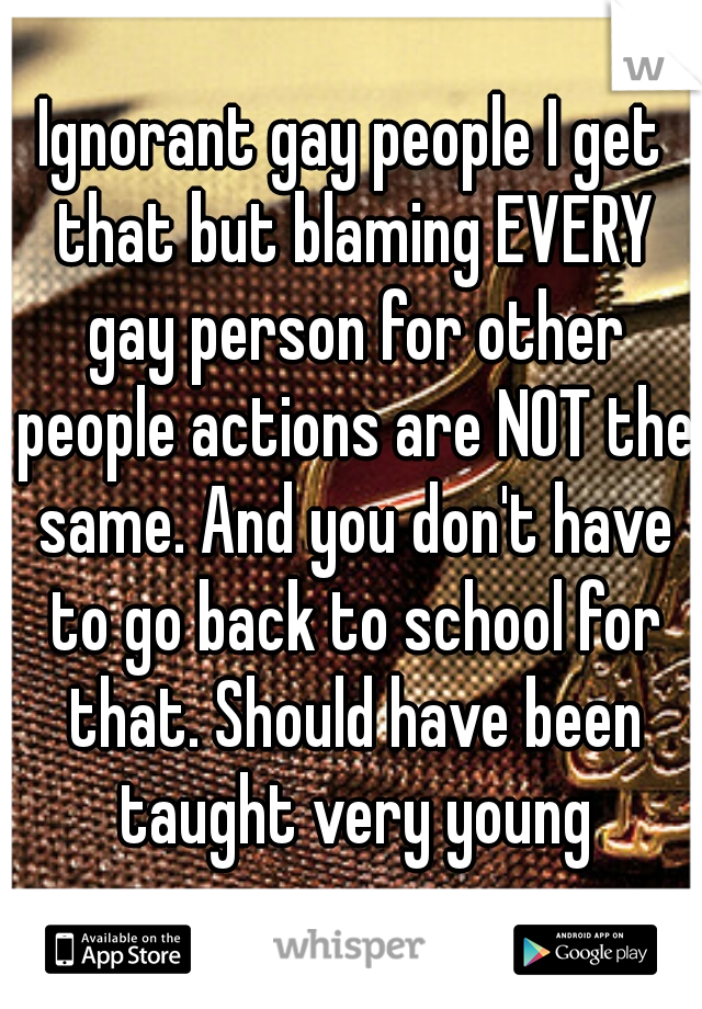 Ignorant gay people I get that but blaming EVERY gay person for other people actions are NOT the same. And you don't have to go back to school for that. Should have been taught very young