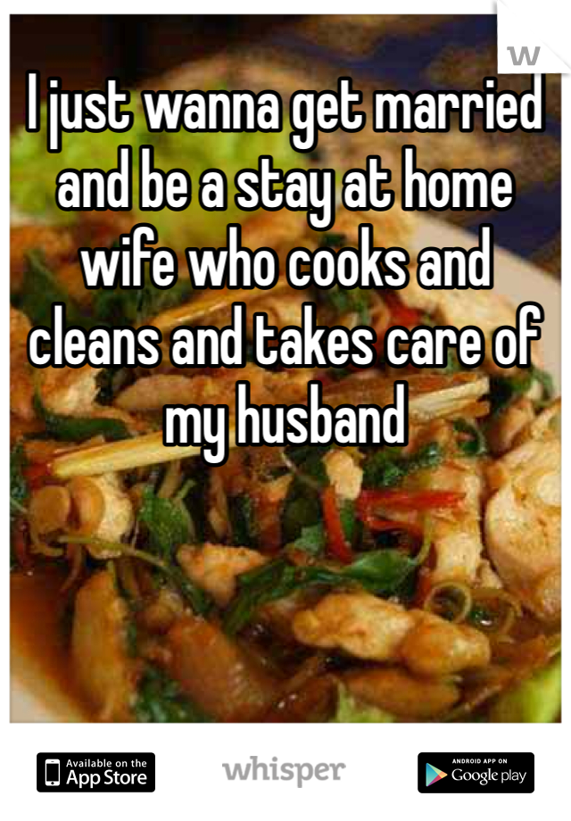 I just wanna get married and be a stay at home wife who cooks and cleans and takes care of my husband 
