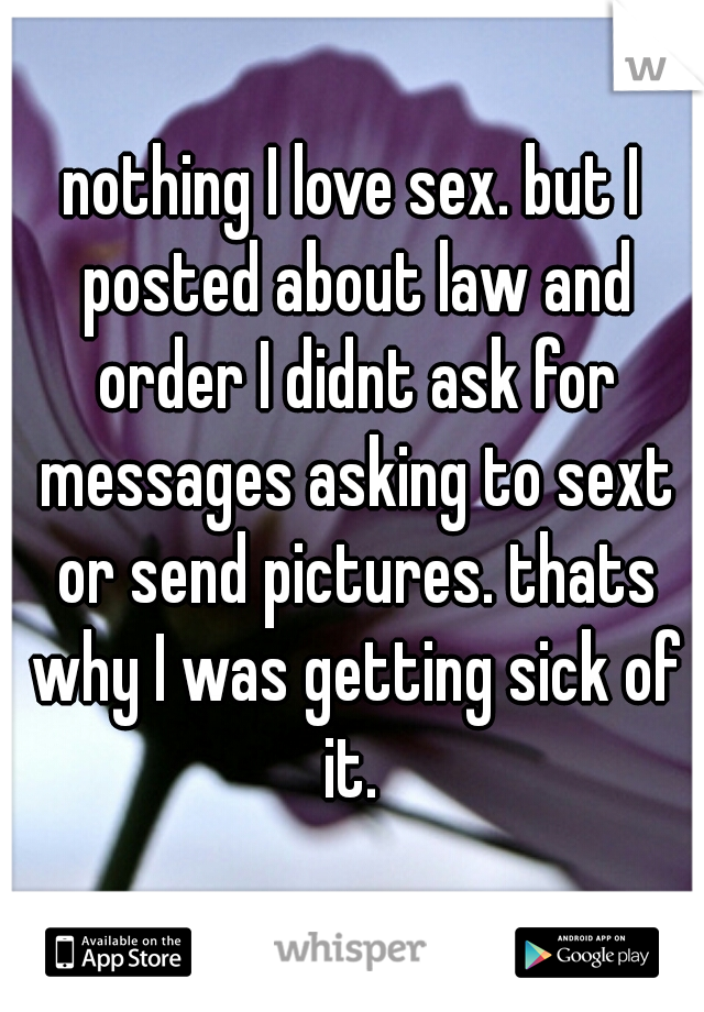 nothing I love sex. but I posted about law and order I didnt ask for messages asking to sext or send pictures. thats why I was getting sick of it. 