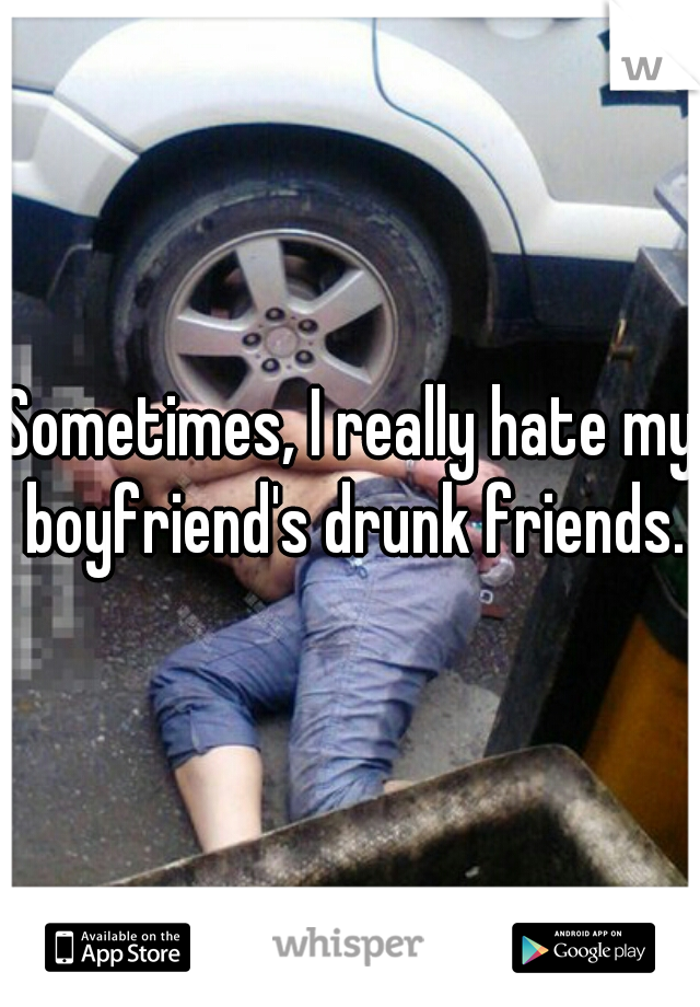 Sometimes, I really hate my boyfriend's drunk friends.
