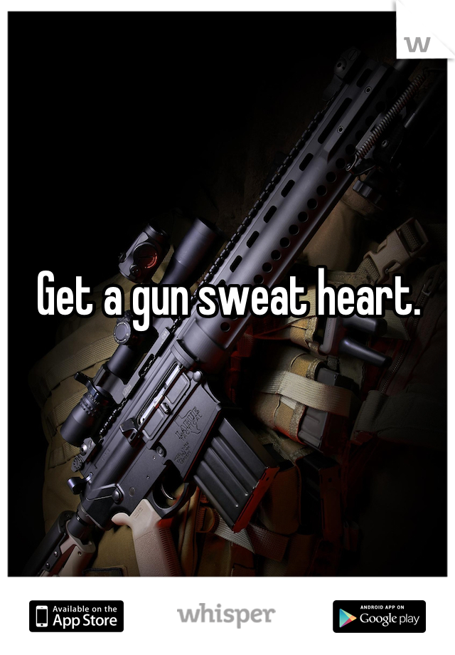 Get a gun sweat heart.