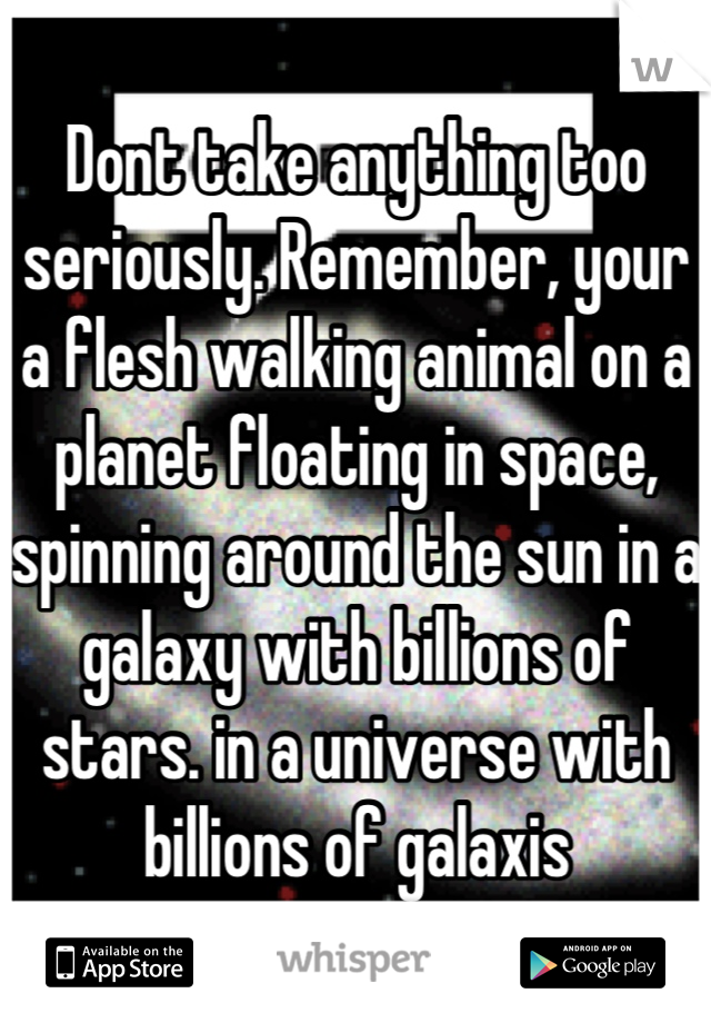 Dont take anything too seriously. Remember, your a flesh walking animal on a planet floating in space, spinning around the sun in a galaxy with billions of stars. in a universe with billions of galaxis
