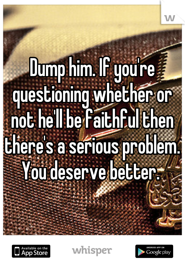 Dump him. If you're questioning whether or not he'll be faithful then there's a serious problem. You deserve better. 