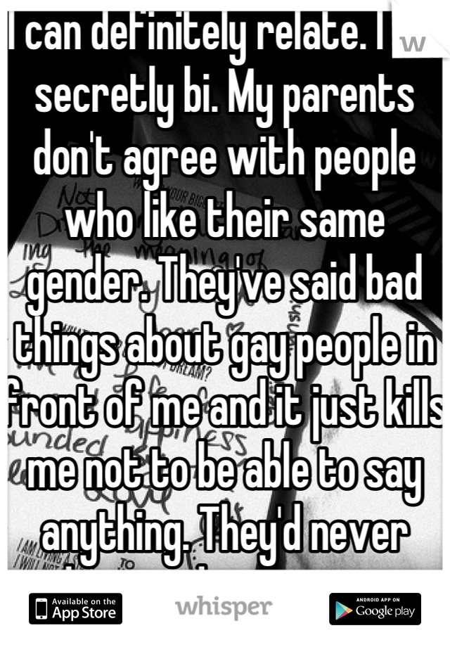 I can definitely relate. I am secretly bi. My parents don't agree with people who like their same gender. They've said bad things about gay people in front of me and it just kills me not to be able to say anything. They'd never understand or accept me if they knew.