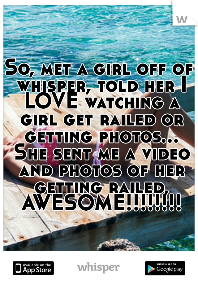 So, met a girl off of whisper, told her I LOVE watching a girl get railed or getting photos... She sent me a video and photos of her getting railed, AWESOME!!!!!!!!