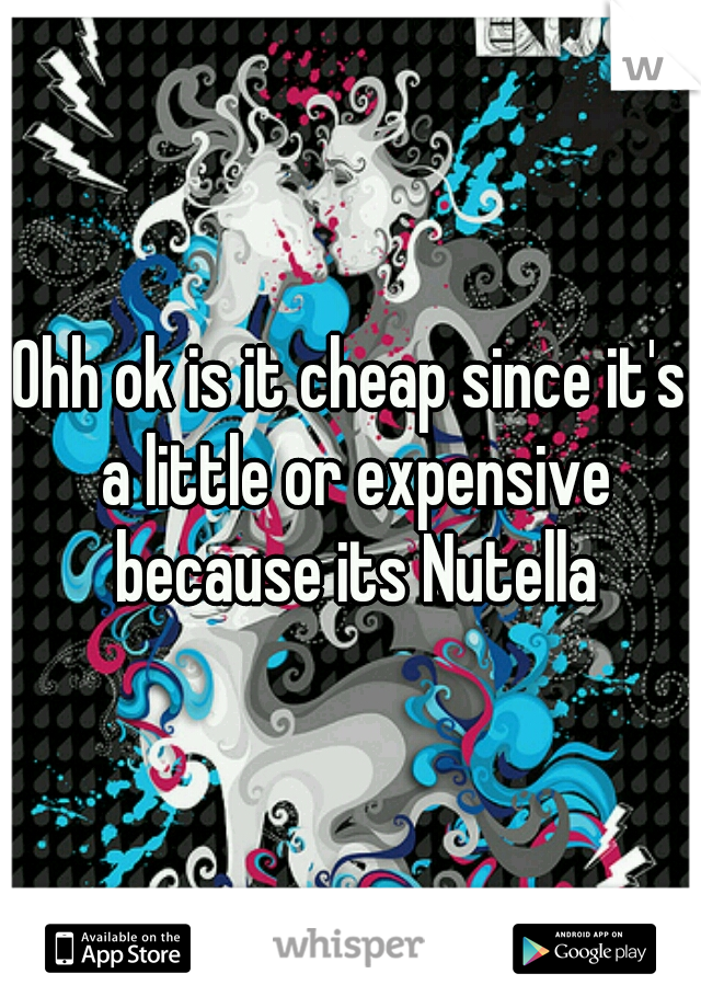 Ohh ok is it cheap since it's a little or expensive because its Nutella