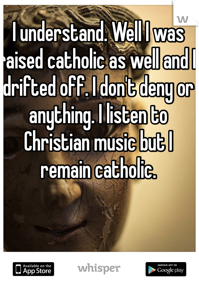 I understand. Well I was raised catholic as well and I drifted off. I don't deny or anything. I listen to Christian music but I remain catholic.